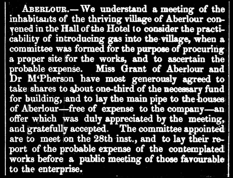 Aberlour.—We understand a meeting of the inhabitants of the thriving village of Aberlour convened in the Hall of the Hotel to consider the practicability of introducing gas into the village, when a committee was formed for the purpose of procuring a proper site for the works, and to ascertain the probable expense. Miss Grant of Aberlour and Dr McPherson have most generously agreed to take shares to about one-third of the necessary fund for building, and to lay the main pipe to the houses of Aberlour—free of expense to the company—an offer which was duly appreciated by the meeting, and gratefully accepted. The committee appointed are to meet on the 28th inst., and to lay their report of the probable expense of the contemplated works before a public meeting of those favourable to the enterprise.